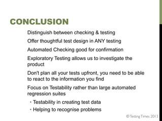 CONCLUSION
Distinguish between checking & testing
Offer thoughtful test design in ANY testing
Automated Checking good for confirmation
Exploratory Testing allows us to investigate the
product
Don't plan all your tests upfront, you need to be able
to react to the information you find
Focus on Testability rather than large automated
regression suites
•  Testability in creating test data
•  Helping to recognise problems
© Testing Times 2013	


 