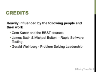 CREDITS
Heavily influenced by the following people and
their work
• Cem Kaner and the BBST courses
• James Bach & Michael Bolton - Rapid Software
Testing
• Gerald Weinberg - Problem Solving Leadership

© Testing Times 2013	


 