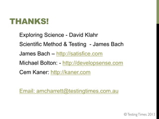 THANKS!
Exploring Science - David Klahr
Scientific Method & Testing - James Bach
James Bach – http://satisfice.com
Michael Bolton: - http://developsense.com
Cem Kaner: http://kaner.com
Email: amcharrett@testingtimes.com.au

© Testing Times 2013	


 