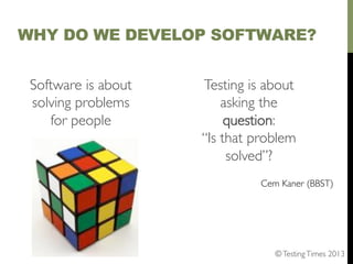 WHY DO WE DEVELOP SOFTWARE?
Software is about
solving problems
for people	

	


Testing is about
asking the
question:	

“Is that problem
solved”?	

	


Cem Kaner (BBST)	


© Testing Times 2013	


 