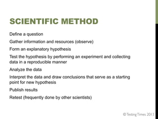 SCIENTIFIC METHOD
Define a question
Gather information and resources (observe)
Form an explanatory hypothesis
Test the hypothesis by performing an experiment and collecting
data in a reproducible manner
Analyze the data
Interpret the data and draw conclusions that serve as a starting
point for new hypothesis
Publish results
Retest (frequently done by other scientists)

© Testing Times 2013	


 