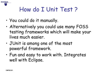 How do I Unit Test ?
• You could do it manually.
• Alternatively you could use many FOSS
testing frameworks which will make your
lives much easier.
• JUnit is among one of the most
powerful framework.
• Fun and easy to work with. Integrates
well with Eclipse.
CMPSC221

 