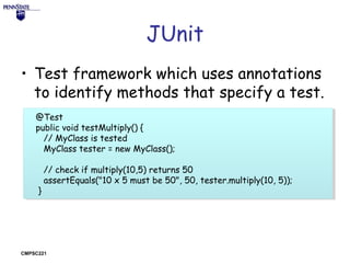 JUnit
• Test framework which uses annotations
to identify methods that specify a test.
@Test
@Test
public void testMultiply() {{
public void testMultiply()
// MyClass is tested
// MyClass is tested
MyClass tester ==new MyClass();
MyClass tester new MyClass();
// check if multiply(10,5) returns 50
// check if multiply(10,5) returns 50
assertEquals("10 x 5 must be 50", 50, tester.multiply(10, 5));
assertEquals("10 x 5 must be 50", 50, tester.multiply(10, 5));
}}

CMPSC221

 