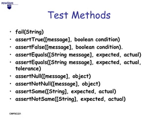 Test Methods
•
•
•
•
•
•
•
•
•

fail(String)
assertTrue([message], boolean condition)
assertFalse([message], boolean condition).
assertEquals([String message], expected, actual)
assertEquals([String message], expected, actual,
tolerance)
assertNull([message], object)
assertNotNull([message], object)
assertSame([String], expected, actual)
assertNotSame([String], expected, actual)

CMPSC221

 