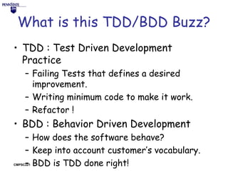 What is this TDD/BDD Buzz?
• TDD : Test Driven Development
Practice
– Failing Tests that defines a desired
improvement.
– Writing minimum code to make it work.
– Refactor !

• BDD : Behavior Driven Development
– How does the software behave?
– Keep into account customer’s vocabulary.
– BDD is TDD done right!

CMPSC221

 