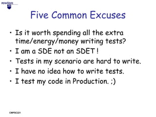 Five Common Excuses
• Is it worth spending all the extra
time/energy/money writing tests?
• I am a SDE not an SDET !
• Tests in my scenario are hard to write.
• I have no idea how to write tests.
• I test my code in Production. ;)

CMPSC221

 