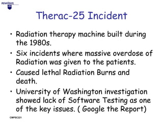 Therac-25 Incident
• Radiation therapy machine built during
the 1980s.
• Six incidents where massive overdose of
Radiation was given to the patients.
• Caused lethal Radiation Burns and
death.
• University of Washington investigation
showed lack of Software Testing as one
of the key issues. ( Google the Report)
CMPSC221

 