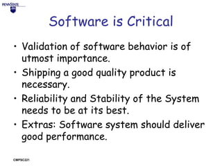 Software is Critical
• Validation of software behavior is of
utmost importance.
• Shipping a good quality product is
necessary.
• Reliability and Stability of the System
needs to be at its best.
• Extras: Software system should deliver
good performance.
CMPSC221

 
