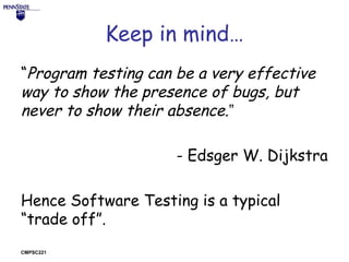 Keep in mind…
“Program testing can be a very effective
way to show the presence of bugs, but
never to show their absence.”
- Edsger W. Dijkstra
Hence Software Testing is a typical
“trade off”.
CMPSC221

 