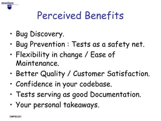 Perceived Benefits
• Bug Discovery.
• Bug Prevention : Tests as a safety net.
• Flexibility in change / Ease of
Maintenance.
• Better Quality / Customer Satisfaction.
• Confidence in your codebase.
• Tests serving as good Documentation.
• Your personal takeaways.
CMPSC221

 