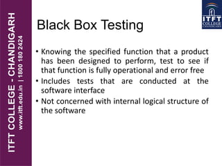 Black Box Testing
• Knowing the specified function that a product
has been designed to perform, test to see if
that function is fully operational and error free
• Includes tests that are conducted at the
software interface
• Not concerned with internal logical structure of
the software
 