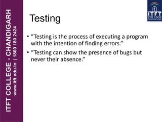 Testing
• “Testing is the process of executing a program
with the intention of finding errors.”
• “Testing can show the presence of bugs but
never their absence.”
 