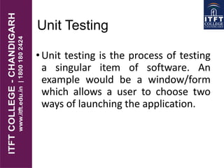 Unit Testing
•Unit testing is the process of testing
a singular item of software. An
example would be a window/form
which allows a user to choose two
ways of launching the application.
 
