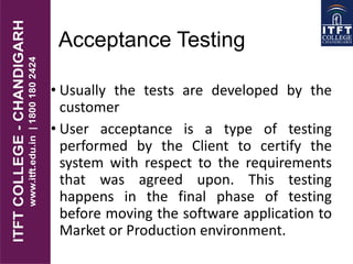 Acceptance Testing
• Usually the tests are developed by the
customer
• User acceptance is a type of testing
performed by the Client to certify the
system with respect to the requirements
that was agreed upon. This testing
happens in the final phase of testing
before moving the software application to
Market or Production environment.
 