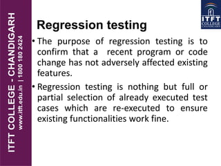 Regression testing
• The purpose of regression testing is to
confirm that a recent program or code
change has not adversely affected existing
features.
• Regression testing is nothing but full or
partial selection of already executed test
cases which are re-executed to ensure
existing functionalities work fine.
 