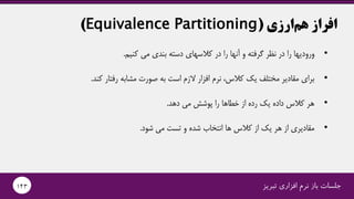 ‫ارزی‬‫هم‬ ‫افراز‬(Equivalence Partitioning)
•‫را‬ ‫ورودیها‬‫را‬ ‫آنها‬ ‫و‬ ‫گرفته‬ ‫نظر‬ ‫در‬‫دسته‬ ‫کالسهای‬ ‫در‬‫کنیم‬ ‫می‬ ‫بندی‬.
•‫کند‬ ‫رفتار‬ ‫مشابه‬ ‫صورت‬ ‫به‬ ‫است‬ ‫الزم‬ ‫افزار‬ ‫نرم‬ ،‫کالس‬ ‫یک‬ ‫مختلف‬ ‫مقادیر‬ ‫برای‬.
•‫دهد‬ ‫می‬ ‫پوشش‬ ‫را‬ ‫خطاها‬ ‫از‬ ‫رده‬ ‫یک‬ ‫داده‬ ‫کالس‬ ‫هر‬.
•‫شود‬ ‫می‬ ‫تست‬ ‫و‬ ‫شده‬ ‫انتخاب‬ ‫ها‬ ‫کالس‬ ‫از‬ ‫یک‬ ‫هر‬ ‫از‬ ‫مقادیری‬.
‫تبریز‬ ‫افزاری‬ ‫نرم‬ ‫باز‬ ‫جلسات‬143
 