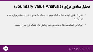 ‫مرزی‬ ‫مقادیر‬ ‫تحلیل‬(Boundary Value Analysis)
•،‫نانوشته‬ ‫قانون‬ ‫یک‬ ‫طبق‬‫خطاهای‬ ‫تعداد‬‫در‬ ‫موجود‬‫به‬ ‫نسبت‬ ‫ورودی‬ ‫دامنه‬ ‫مرزهای‬‫مقادیر‬‫دام‬ ‫مرکزی‬‫نه‬
‫است‬ ‫بیشتر‬.
•‫باشد‬ ‫می‬ ‫مرزی‬ ‫مقادیر‬ ‫روی‬ ‫تکنیک‬ ‫این‬ ‫تمرکز‬.‫هست‬ ‫ارزی‬‫هم‬ ‫افراز‬ ‫تکنیک‬ ‫برای‬ ‫مکملی‬ ‫و‬.
‫تبریز‬ ‫افزاری‬ ‫نرم‬ ‫باز‬ ‫جلسات‬143
 