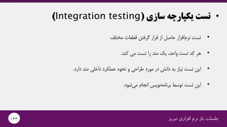 •‫سازی‬ ‫یکپارچه‬ ‫تست‬(Integration testing)
‫تبریز‬ ‫افزاری‬ ‫نرم‬ ‫باز‬ ‫جلسات‬143
•‫مختلف‬ ‫قطعات‬ ‫گرفتن‬ ‫قرار‬ ‫از‬ ‫حاصل‬ ‫افزار‬‫نرم‬ ‫تست‬
•‫کند‬ ‫می‬ ‫تست‬ ‫را‬ ‫متد‬ ‫یک‬ ،‫واحد‬ ‫تست‬ ‫کد‬ ‫هر‬.
•‫دارد‬ ‫متد‬ ‫داخلی‬ ‫عملکرد‬ ‫نحوه‬ ‫و‬ ‫طراحی‬ ‫مورد‬ ‫در‬ ‫دانش‬ ‫به‬ ‫نیاز‬ ‫تست‬ ‫این‬.
•‫شود‬‫می‬ ‫انجام‬ ‫نویس‬‫برنامه‬ ‫توسط‬ ‫تست‬ ‫این‬.
 