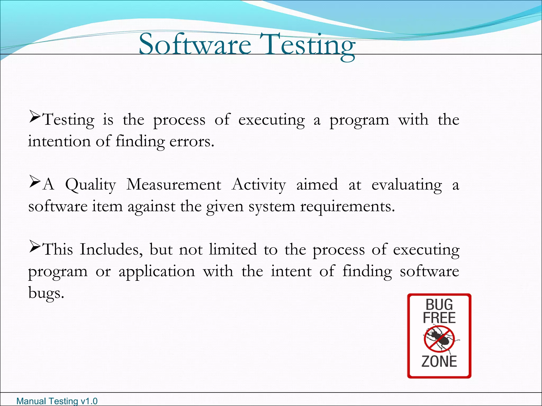 Manual Testing v1.0
Software Testing
Testing is the process of executing a program with the
intention of finding errors.
A Quality Measurement Activity aimed at evaluating a
software item against the given system requirements.
This Includes, but not limited to the process of executing
program or application with the intent of finding software
bugs.
 