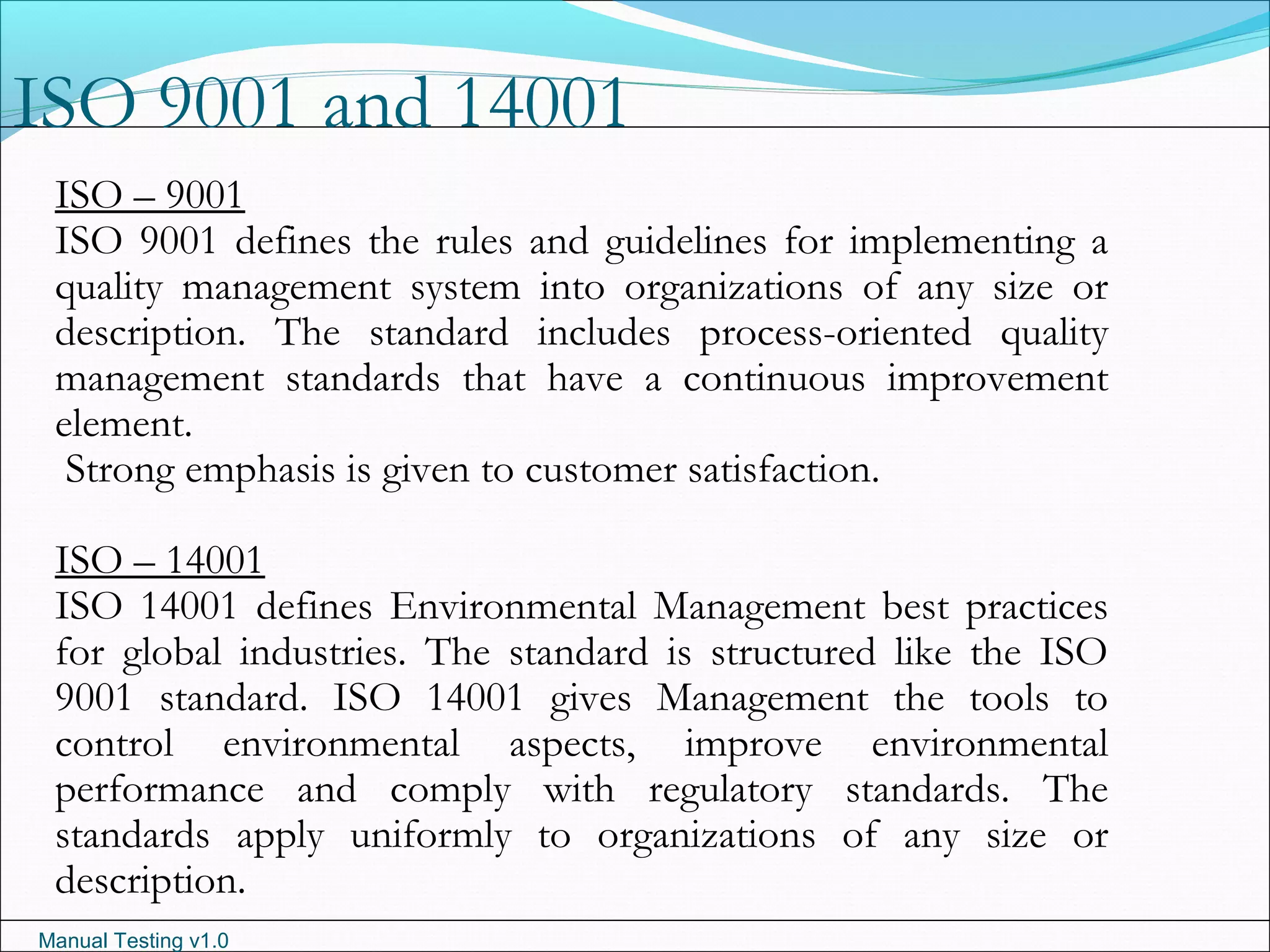Manual Testing v1.0
ISO 9001 and 14001
ISO – 9001
ISO 9001 defines the rules and guidelines for implementing a
quality management system into organizations of any size or
description. The standard includes process-oriented quality
management standards that have a continuous improvement
element.
Strong emphasis is given to customer satisfaction.
ISO – 14001
ISO 14001 defines Environmental Management best practices
for global industries. The standard is structured like the ISO
9001 standard. ISO 14001 gives Management the tools to
control environmental aspects, improve environmental
performance and comply with regulatory standards. The
standards apply uniformly to organizations of any size or
description.
 