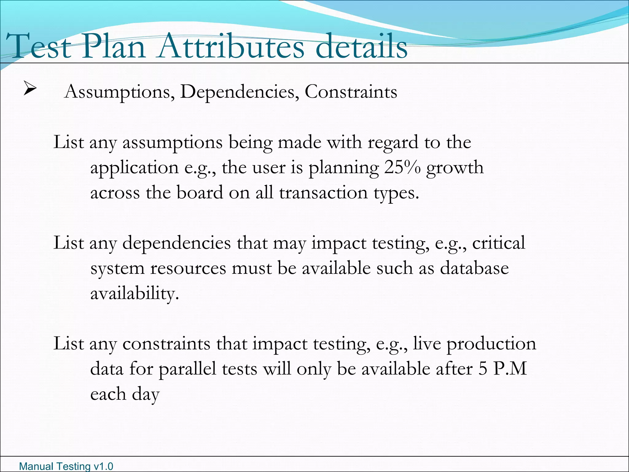 Manual Testing v1.0
 Assumptions, Dependencies, Constraints
List any assumptions being made with regard to the
application e.g., the user is planning 25% growth
across the board on all transaction types.
List any dependencies that may impact testing, e.g., critical
system resources must be available such as database
availability.
List any constraints that impact testing, e.g., live production
data for parallel tests will only be available after 5 P.M
each day
Test Plan Attributes details
 