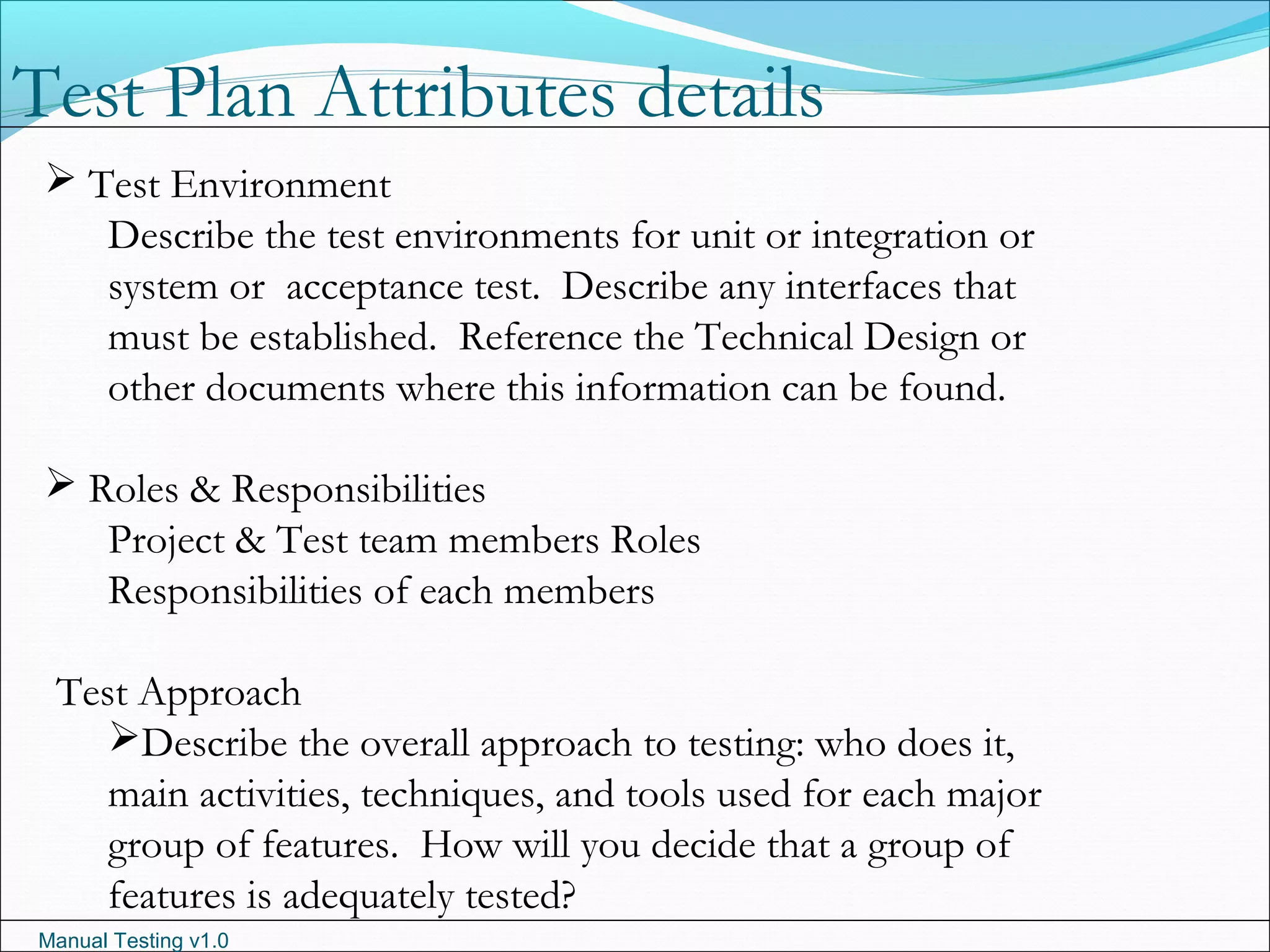 Manual Testing v1.0
 Test Environment
Describe the test environments for unit or integration or
system or acceptance test. Describe any interfaces that
must be established. Reference the Technical Design or
other documents where this information can be found.
 Roles & Responsibilities
Project & Test team members Roles
Responsibilities of each members
Test Approach
Describe the overall approach to testing: who does it,
main activities, techniques, and tools used for each major
group of features. How will you decide that a group of
features is adequately tested?
Test Plan Attributes details
 