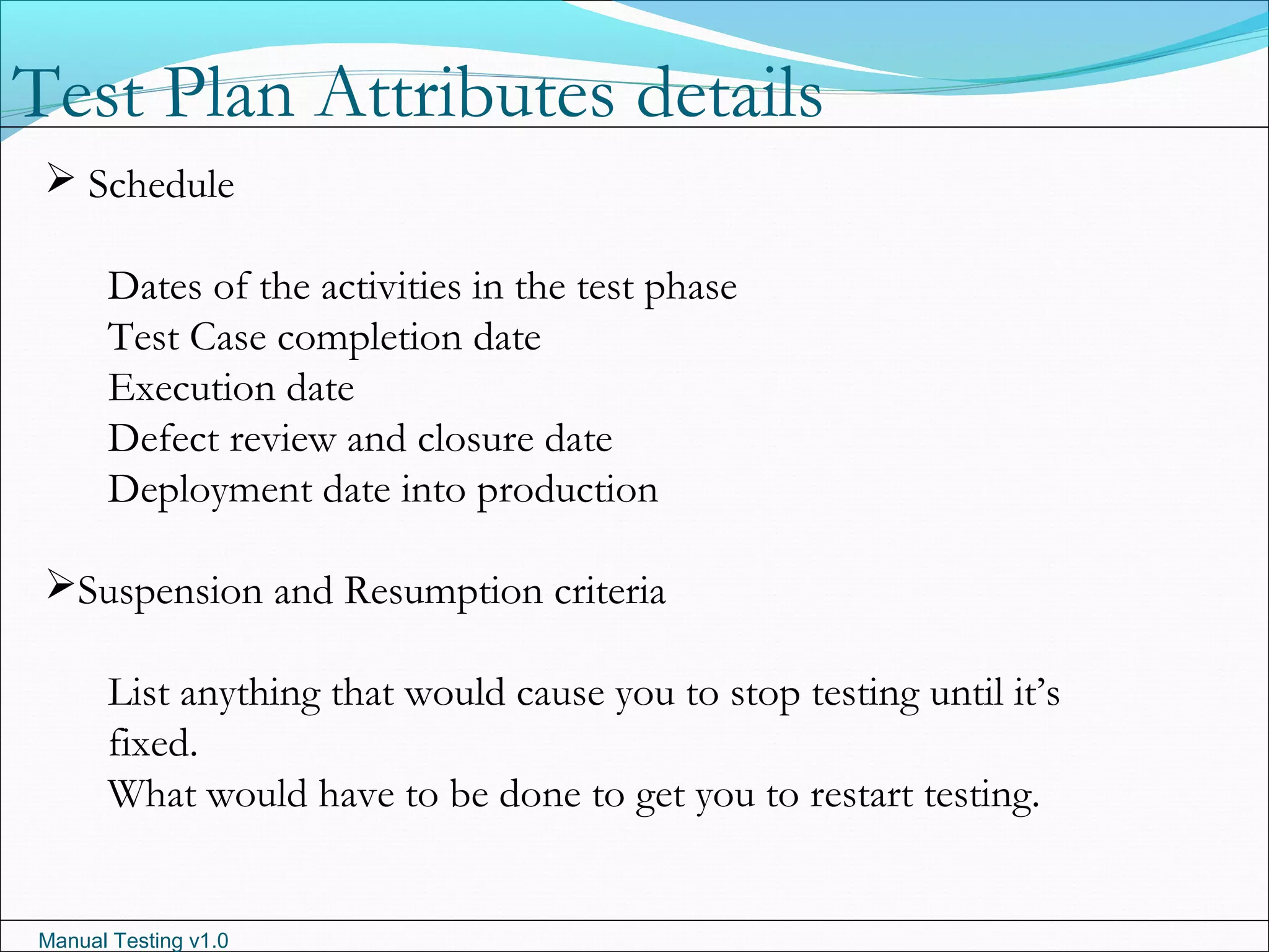 Manual Testing v1.0
 Schedule
Dates of the activities in the test phase
Test Case completion date
Execution date
Defect review and closure date
Deployment date into production
Suspension and Resumption criteria
List anything that would cause you to stop testing until it’s
fixed.
What would have to be done to get you to restart testing.
Test Plan Attributes details
 