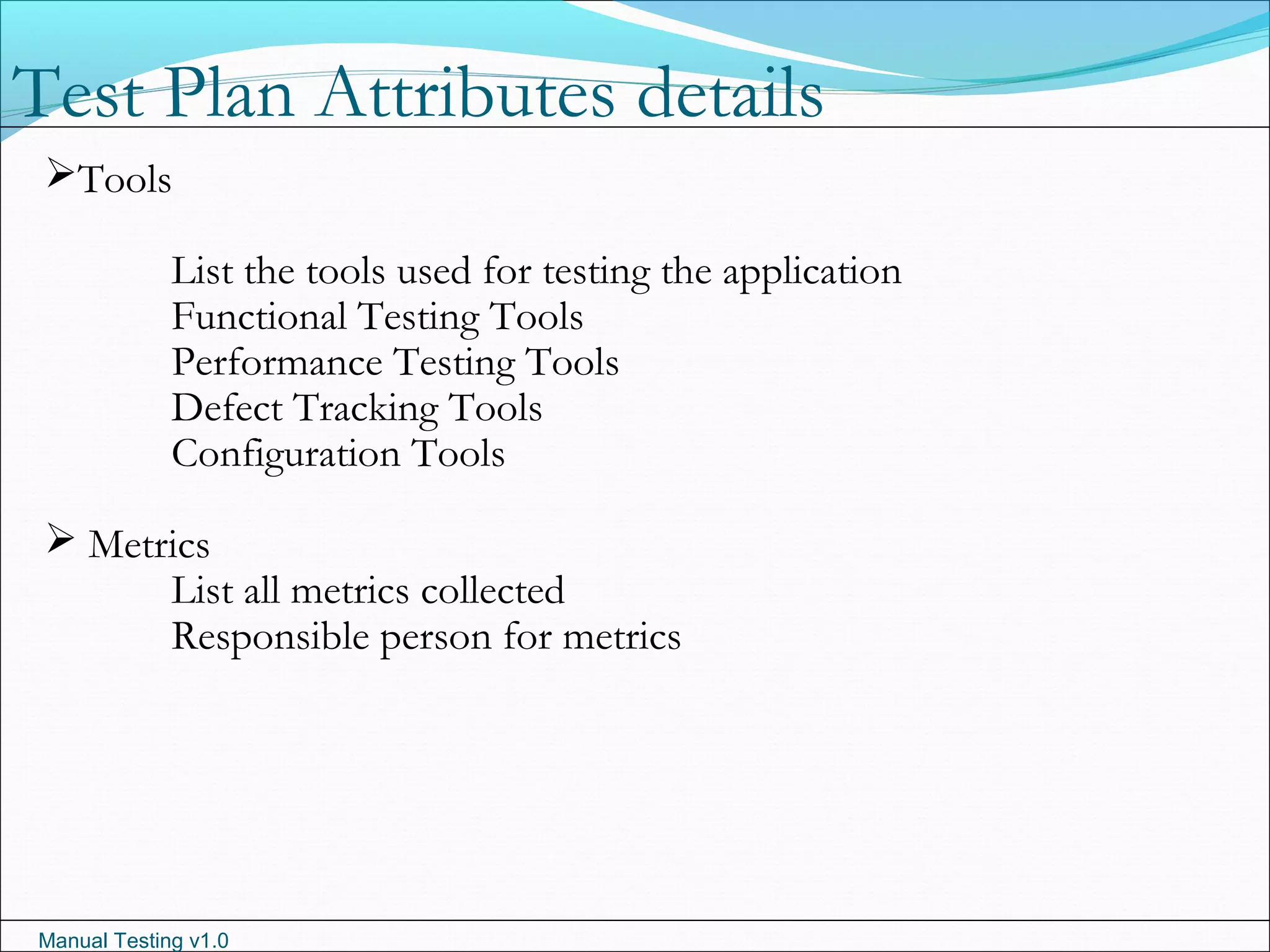 Manual Testing v1.0
Tools
List the tools used for testing the application
Functional Testing Tools
Performance Testing Tools
Defect Tracking Tools
Configuration Tools
 Metrics
List all metrics collected
Responsible person for metrics
Test Plan Attributes details
 