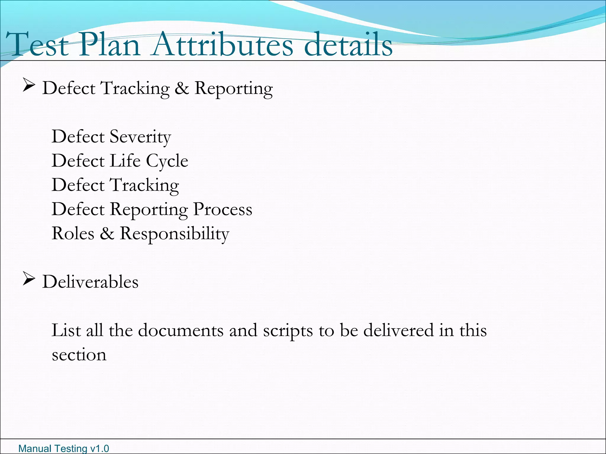 Manual Testing v1.0
 Defect Tracking & Reporting
Defect Severity
Defect Life Cycle
Defect Tracking
Defect Reporting Process
Roles & Responsibility
 Deliverables
List all the documents and scripts to be delivered in this
section
Test Plan Attributes details
 