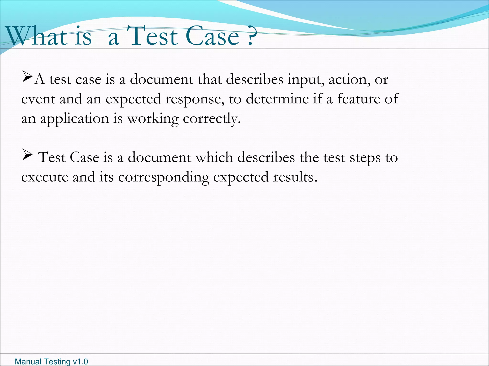 Manual Testing v1.0
A test case is a document that describes input, action, or
event and an expected response, to determine if a feature of
an application is working correctly.
 Test Case is a document which describes the test steps to
execute and its corresponding expected results.
What is a Test Case ?
 