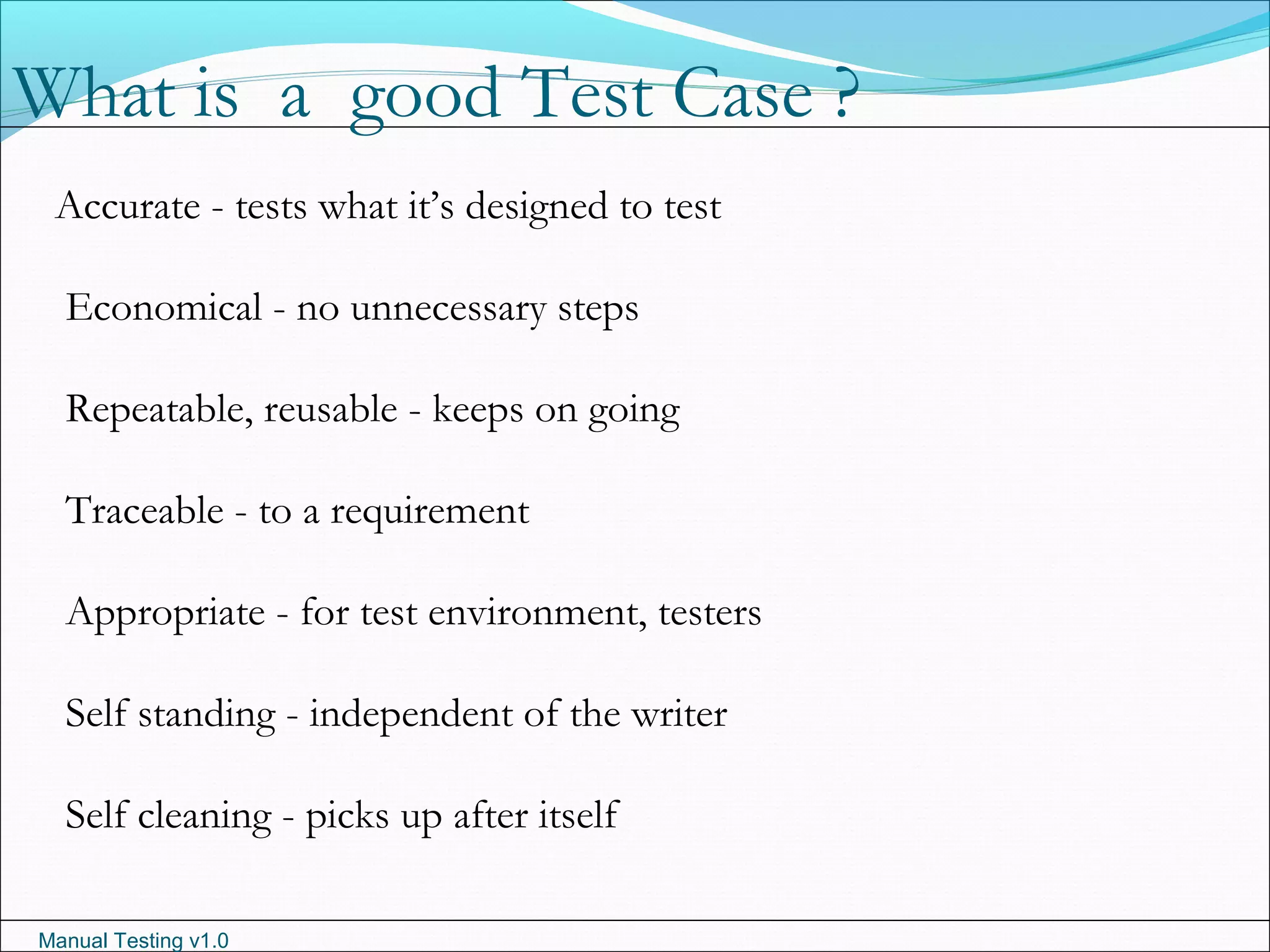 Manual Testing v1.0
Accurate - tests what it’s designed to test
Economical - no unnecessary steps
Repeatable, reusable - keeps on going
Traceable - to a requirement
Appropriate - for test environment, testers
Self standing - independent of the writer
Self cleaning - picks up after itself
What is a good Test Case ?
 