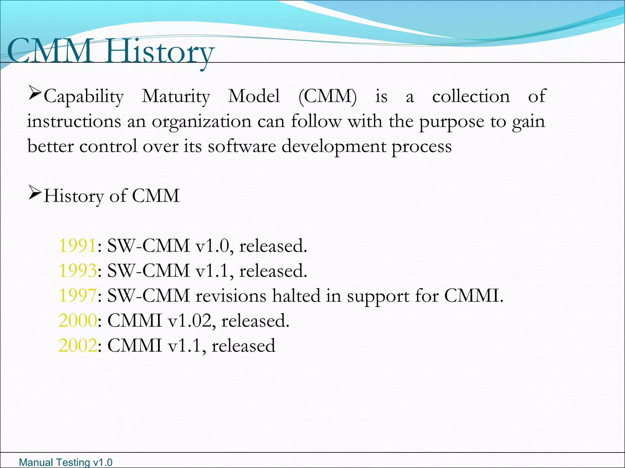 Manual Testing v1.0
CMM History
Capability Maturity Model (CMM) is a collection of
instructions an organization can follow with the purpose to gain
better control over its software development process
History of CMM
1991: SW-CMM v1.0, released.
1993: SW-CMM v1.1, released.
1997: SW-CMM revisions halted in support for CMMI.
2000: CMMI v1.02, released.
2002: CMMI v1.1, released
 