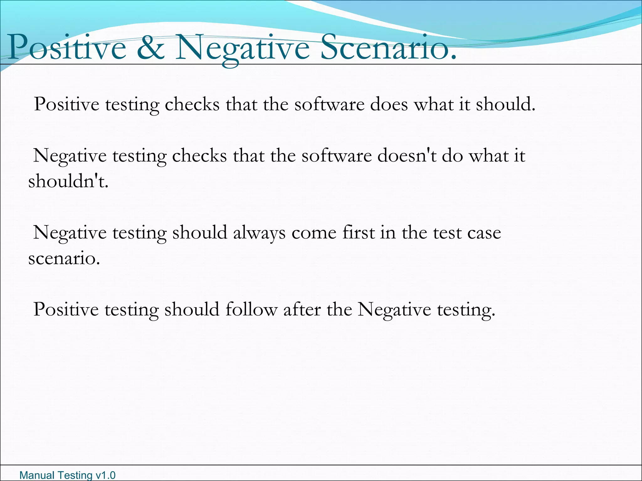 Manual Testing v1.0
Positive testing checks that the software does what it should.
Negative testing checks that the software doesn't do what it
shouldn't.
Negative testing should always come first in the test case
scenario.
Positive testing should follow after the Negative testing.
Positive & Negative Scenario.
 