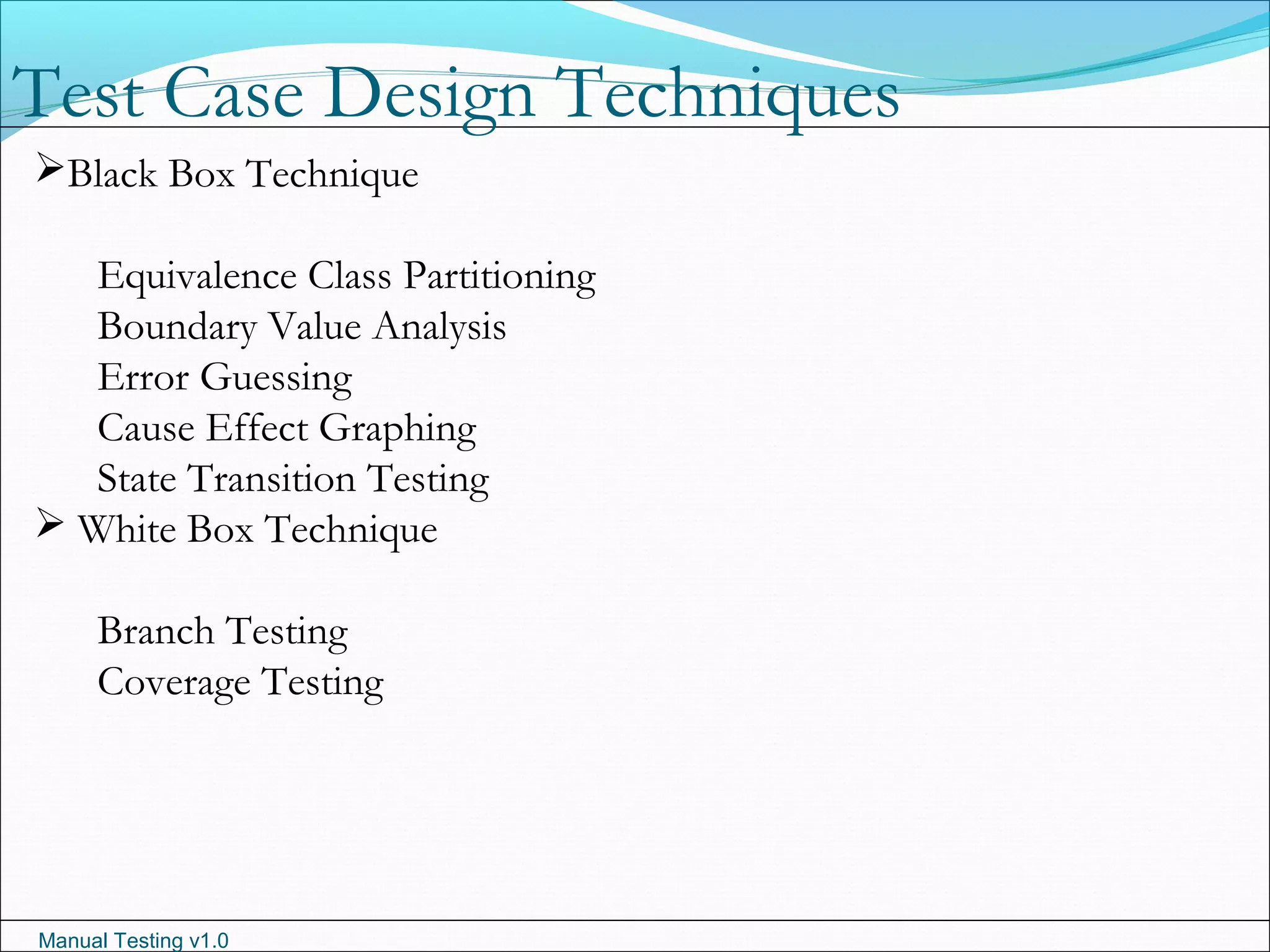 Manual Testing v1.0
Test Case Design Techniques
Black Box Technique
Equivalence Class Partitioning
Boundary Value Analysis
Error Guessing
Cause Effect Graphing
State Transition Testing
 White Box Technique
Branch Testing
Coverage Testing
 
