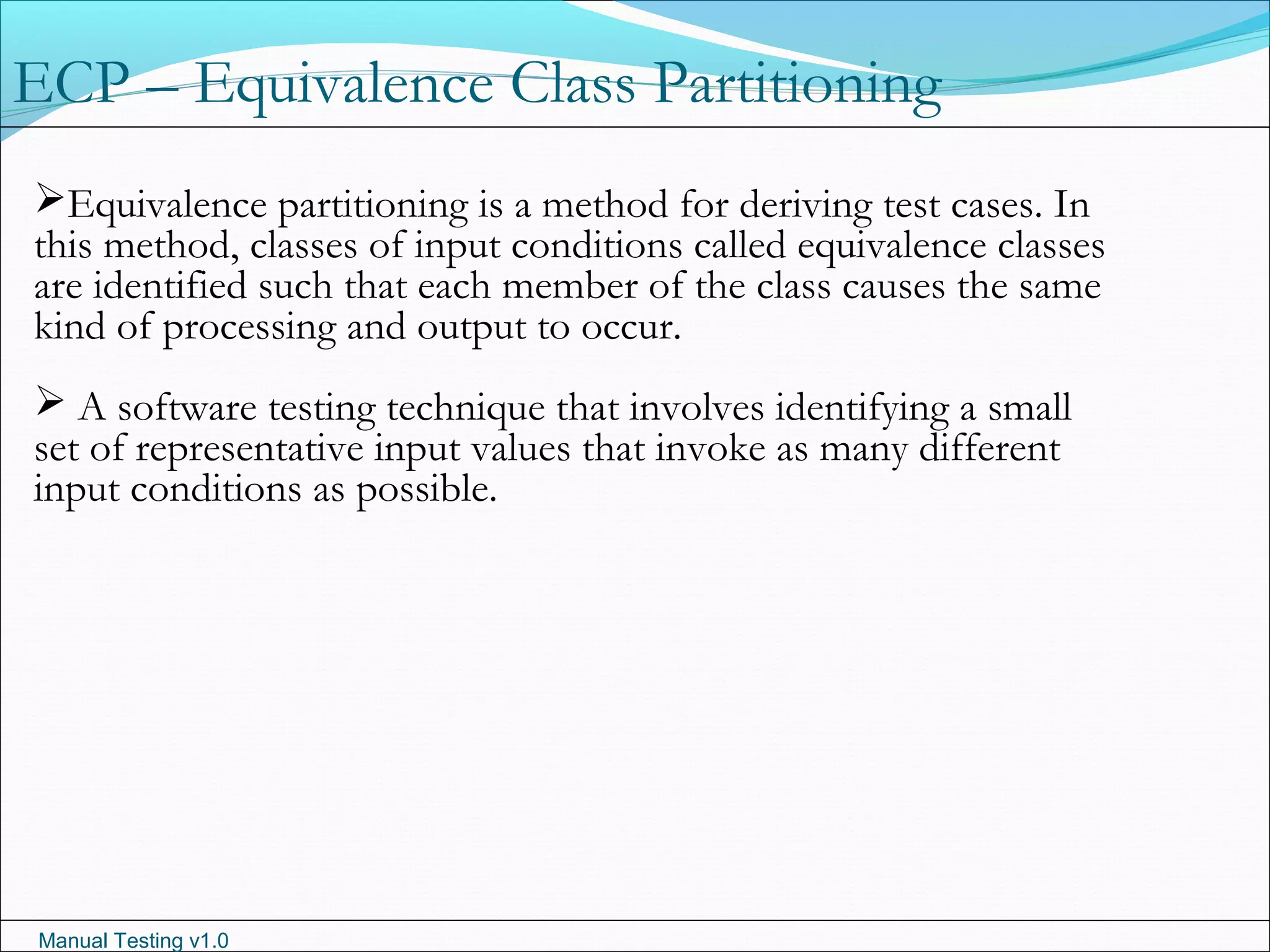 Manual Testing v1.0
ECP – Equivalence Class Partitioning
Equivalence partitioning is a method for deriving test cases. In
this method, classes of input conditions called equivalence classes
are identified such that each member of the class causes the same
kind of processing and output to occur.
 A software testing technique that involves identifying a small
set of representative input values that invoke as many different
input conditions as possible.
 