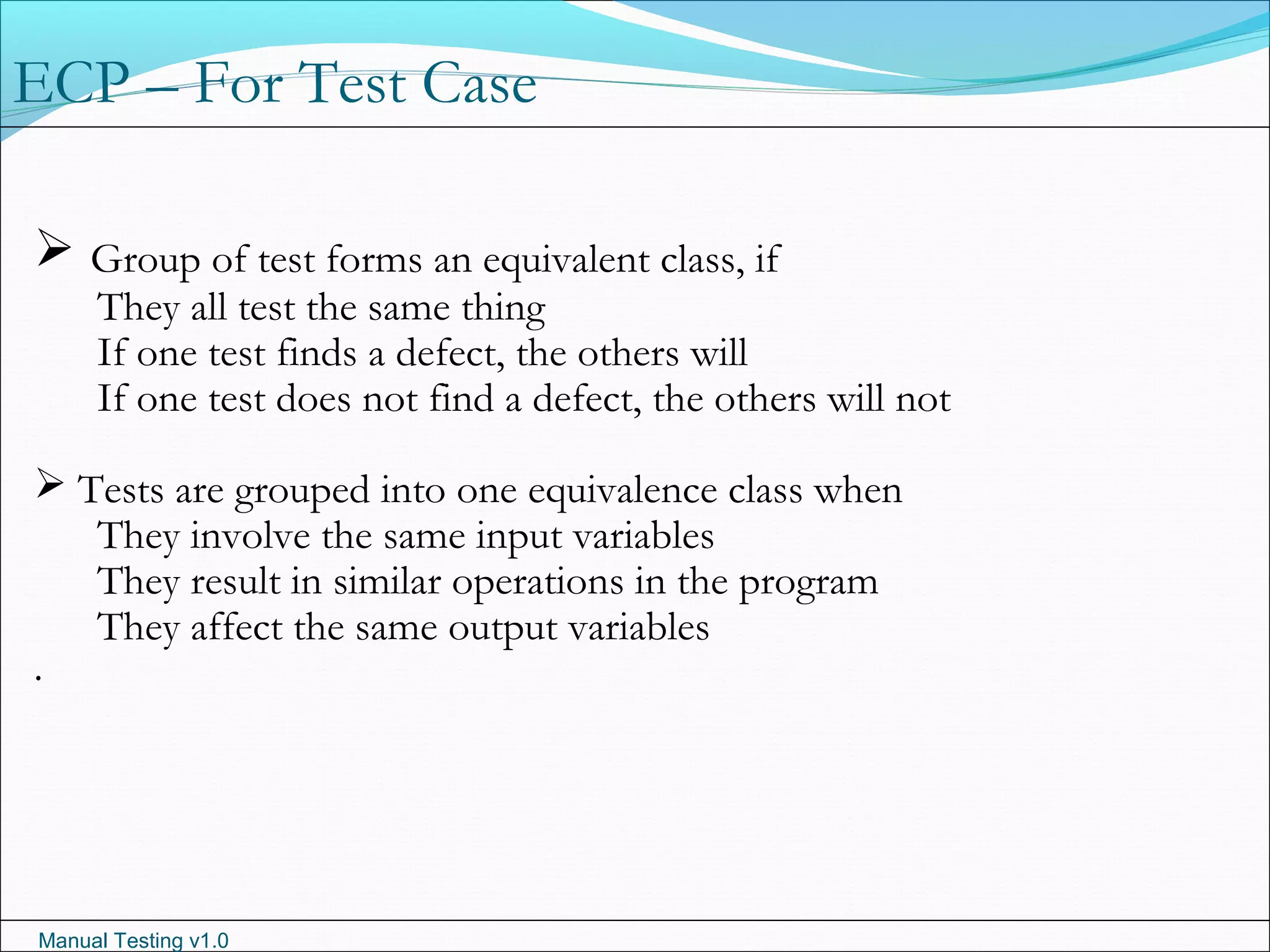 Manual Testing v1.0
ECP – For Test Case
 Group of test forms an equivalent class, if
They all test the same thing
If one test finds a defect, the others will
If one test does not find a defect, the others will not
 Tests are grouped into one equivalence class when
They involve the same input variables
They result in similar operations in the program
They affect the same output variables
.
 