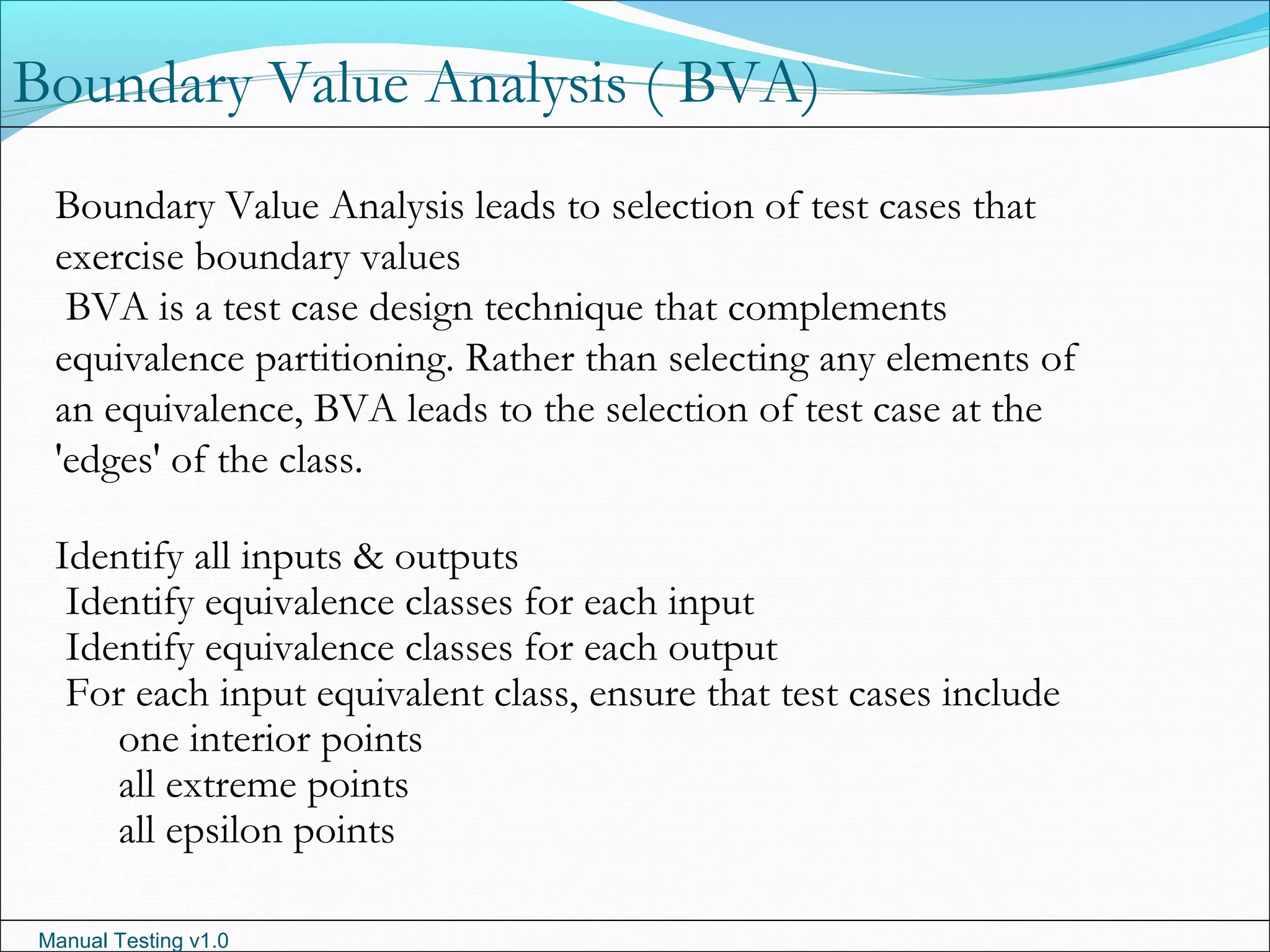 Manual Testing v1.0
Boundary Value Analysis leads to selection of test cases that
exercise boundary values
BVA is a test case design technique that complements
equivalence partitioning. Rather than selecting any elements of
an equivalence, BVA leads to the selection of test case at the
'edges' of the class.
Identify all inputs & outputs
Identify equivalence classes for each input
Identify equivalence classes for each output
For each input equivalent class, ensure that test cases include
one interior points
all extreme points
all epsilon points
Boundary Value Analysis ( BVA)
 