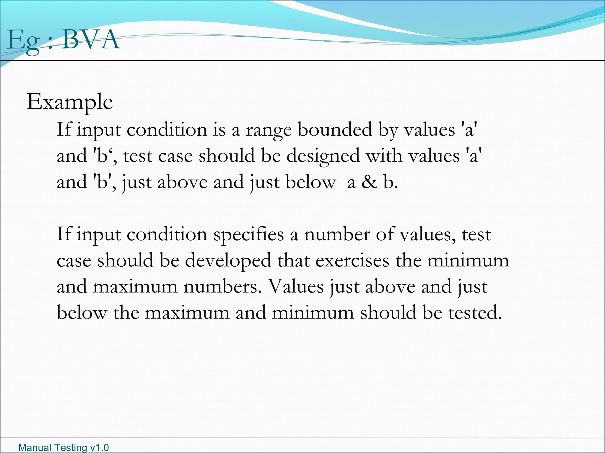 Manual Testing v1.0
Example
If input condition is a range bounded by values 'a'
and 'b‘, test case should be designed with values 'a'
and 'b', just above and just below a & b.
If input condition specifies a number of values, test
case should be developed that exercises the minimum
and maximum numbers. Values just above and just
below the maximum and minimum should be tested.
Eg : BVA
 
