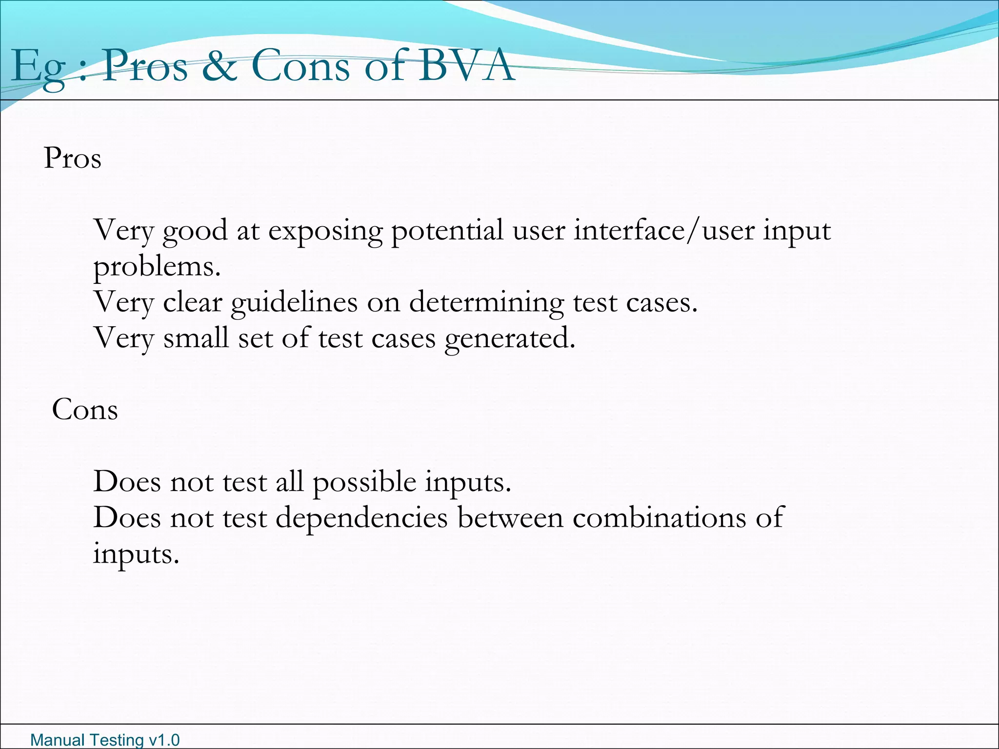 Manual Testing v1.0
Pros
Very good at exposing potential user interface/user input
problems.
Very clear guidelines on determining test cases.
Very small set of test cases generated.
Cons
Does not test all possible inputs.
Does not test dependencies between combinations of
inputs.
Eg : Pros & Cons of BVA
 