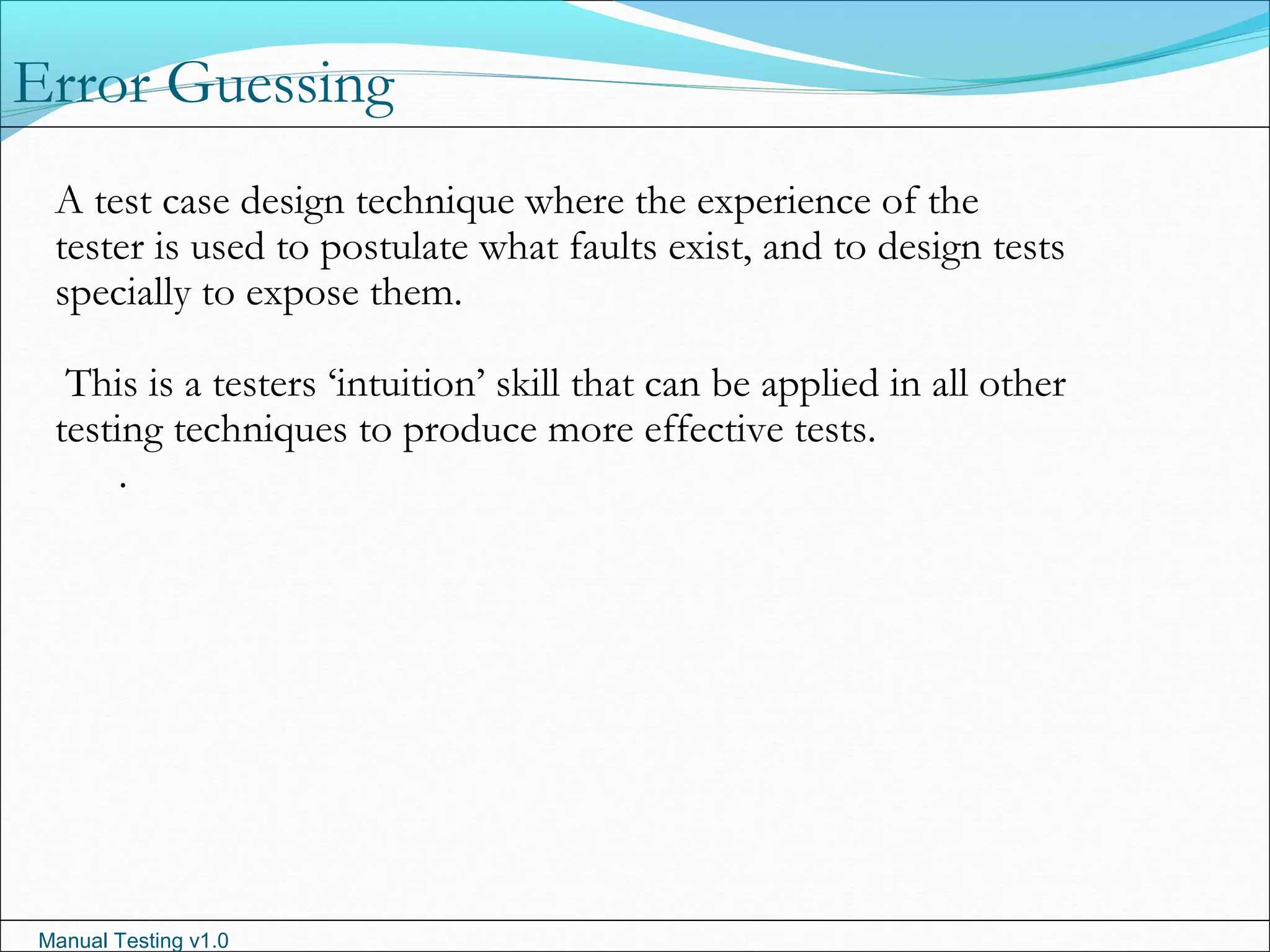 Manual Testing v1.0
A test case design technique where the experience of the
tester is used to postulate what faults exist, and to design tests
specially to expose them.
This is a testers ‘intuition’ skill that can be applied in all other
testing techniques to produce more effective tests.
.
Error Guessing
 