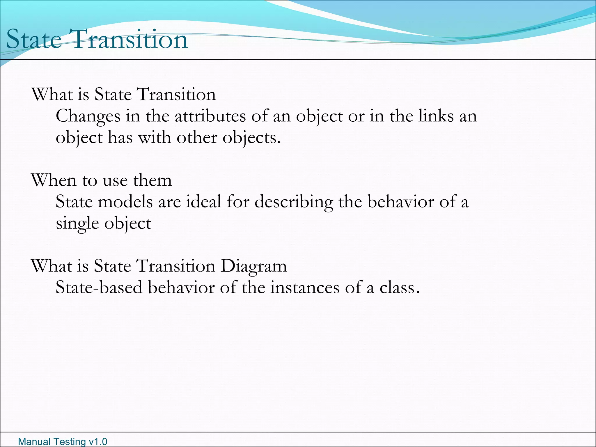 Manual Testing v1.0
What is State Transition
Changes in the attributes of an object or in the links an
object has with other objects.
When to use them
State models are ideal for describing the behavior of a
single object
What is State Transition Diagram
State-based behavior of the instances of a class.
State Transition
 