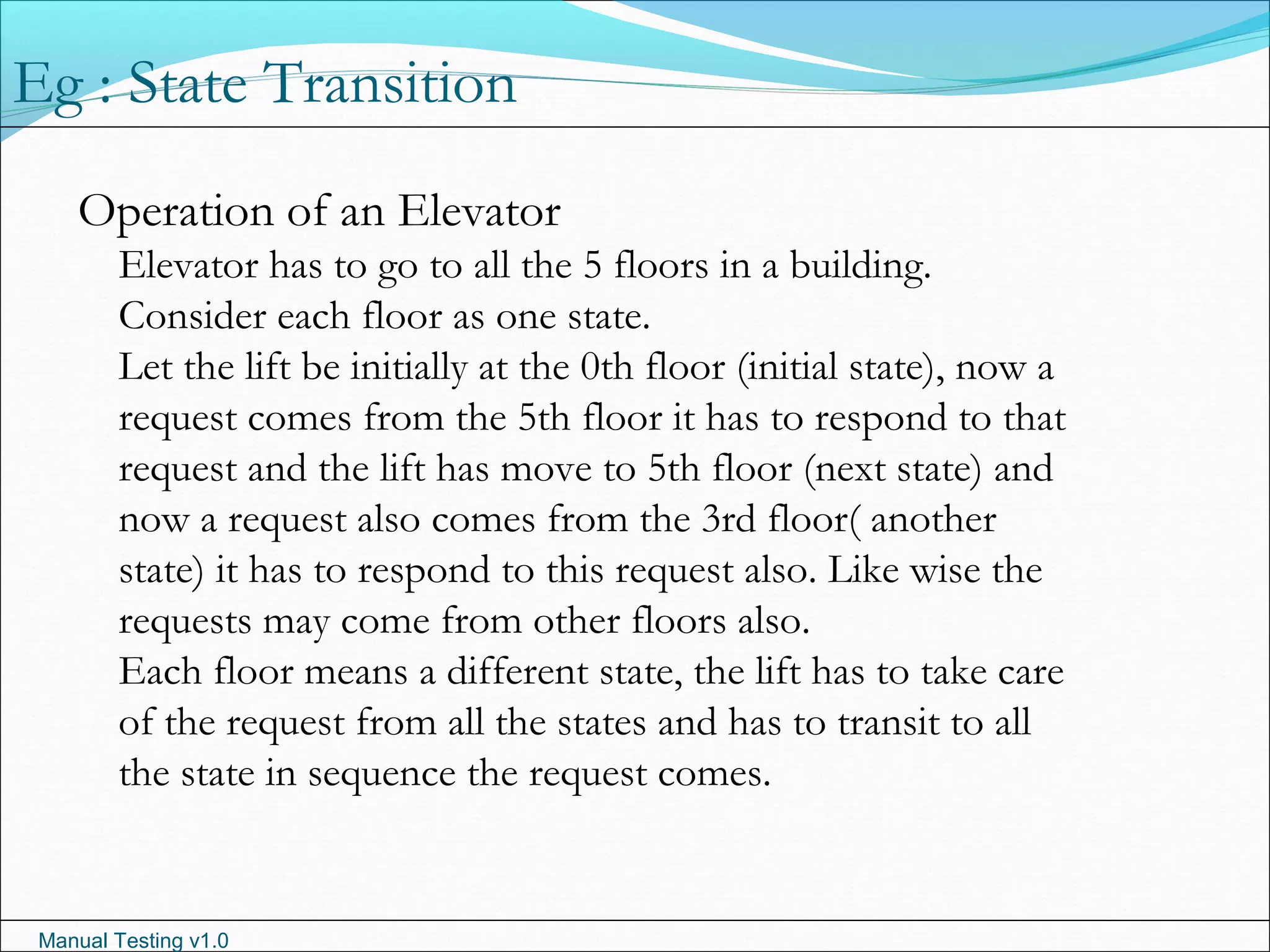 Manual Testing v1.0
Operation of an Elevator
Elevator has to go to all the 5 floors in a building.
Consider each floor as one state.
Let the lift be initially at the 0th floor (initial state), now a
request comes from the 5th floor it has to respond to that
request and the lift has move to 5th floor (next state) and
now a request also comes from the 3rd floor( another
state) it has to respond to this request also. Like wise the
requests may come from other floors also.
Each floor means a different state, the lift has to take care
of the request from all the states and has to transit to all
the state in sequence the request comes.
Eg : State Transition
 