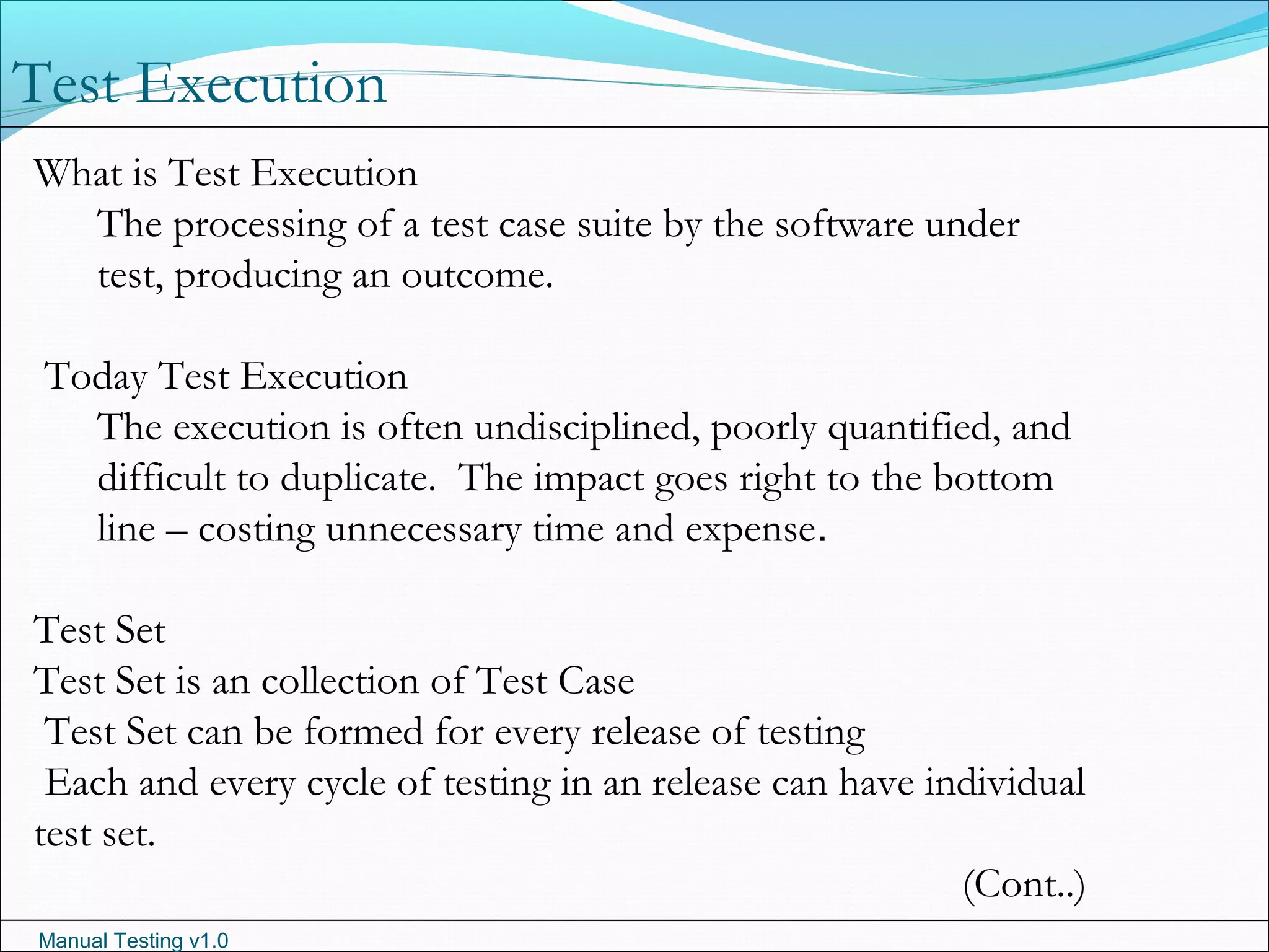 Manual Testing v1.0
Test Execution
What is Test Execution
The processing of a test case suite by the software under
test, producing an outcome.
Today Test Execution
The execution is often undisciplined, poorly quantified, and
difficult to duplicate.  The impact goes right to the bottom
line – costing unnecessary time and expense.
Test Set
Test Set is an collection of Test Case
Test Set can be formed for every release of testing
Each and every cycle of testing in an release can have individual
test set.
(Cont..)
 