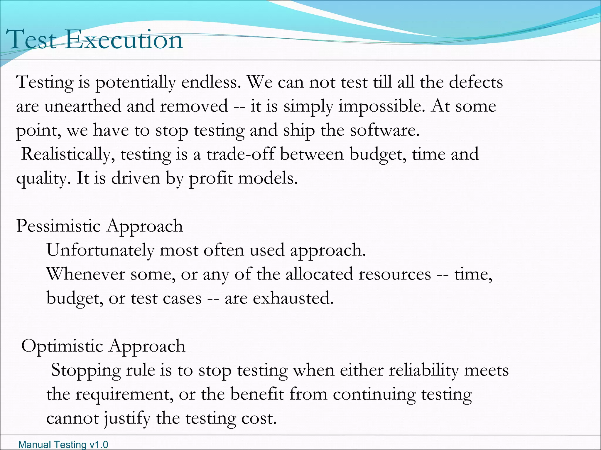 Manual Testing v1.0
Test Execution
Testing is potentially endless. We can not test till all the defects
are unearthed and removed -- it is simply impossible. At some
point, we have to stop testing and ship the software.
Realistically, testing is a trade-off between budget, time and
quality. It is driven by profit models.
Pessimistic Approach
Unfortunately most often used approach.
Whenever some, or any of the allocated resources -- time,
budget, or test cases -- are exhausted.
Optimistic Approach
Stopping rule is to stop testing when either reliability meets
the requirement, or the benefit from continuing testing
cannot justify the testing cost.
 