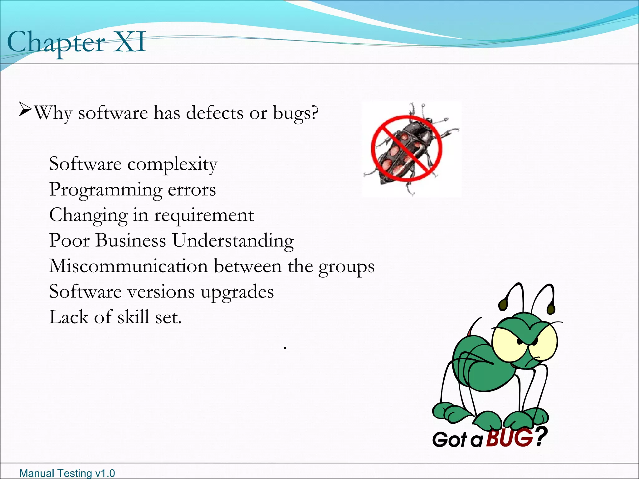 Manual Testing v1.0
Chapter XI
Why software has defects or bugs?
Software complexity
Programming errors
Changing in requirement
Poor Business Understanding
Miscommunication between the groups
Software versions upgrades
Lack of skill set.
.
 