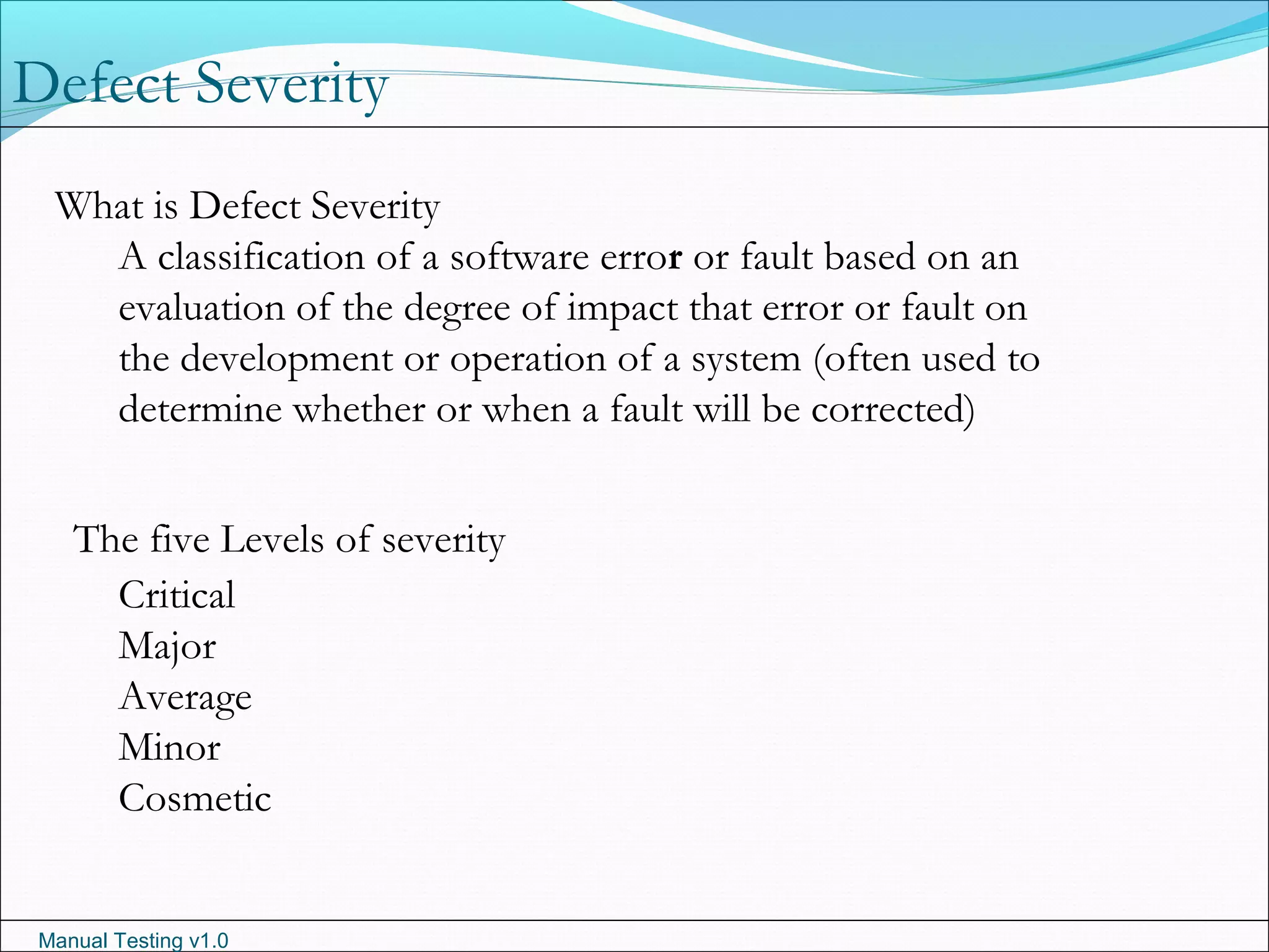 Manual Testing v1.0
What is Defect Severity
A classification of a software error or fault based on an
evaluation of the degree of impact that error or fault on
the development or operation of a system (often used to
determine whether or when a fault will be corrected)
The five Levels of severity
Critical
Major
Average
Minor
Cosmetic
Defect Severity
 