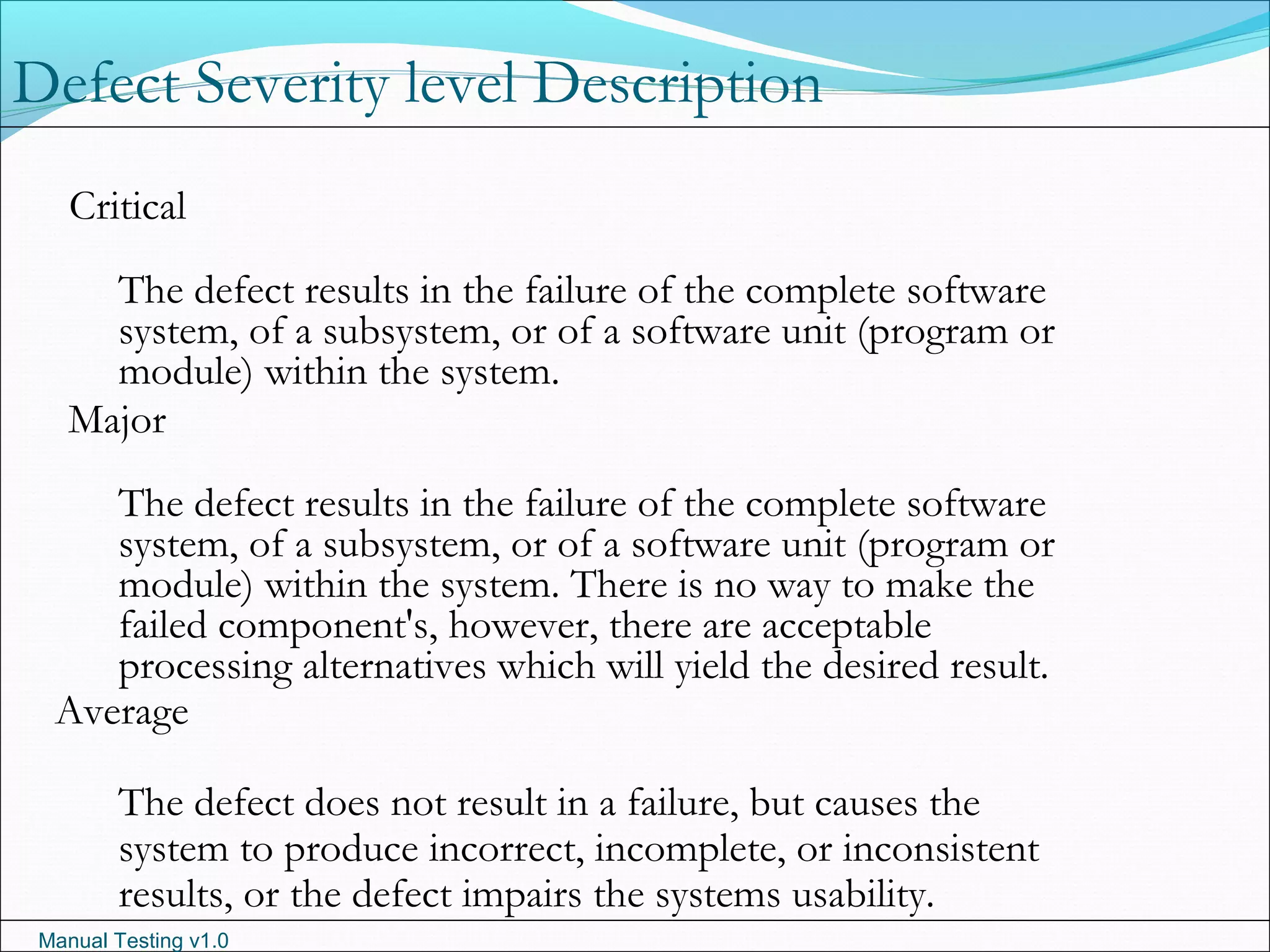 Manual Testing v1.0
Critical
The defect results in the failure of the complete software
system, of a subsystem, or of a software unit (program or
module) within the system.
Major
The defect results in the failure of the complete software
system, of a subsystem, or of a software unit (program or
module) within the system. There is no way to make the
failed component's, however, there are acceptable
processing alternatives which will yield the desired result.
Average
The defect does not result in a failure, but causes the
system to produce incorrect, incomplete, or inconsistent
results, or the defect impairs the systems usability.
Defect Severity level Description
 
