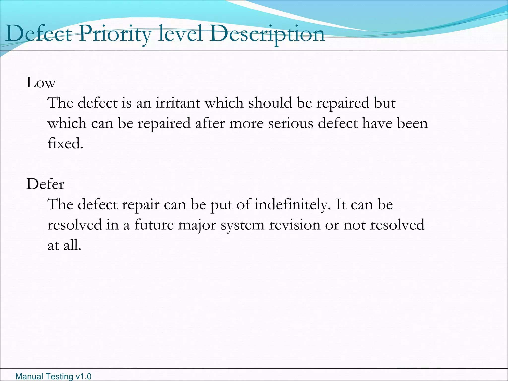 Manual Testing v1.0
Low
The defect is an irritant which should be repaired but
which can be repaired after more serious defect have been
fixed.
Defer
The defect repair can be put of indefinitely. It can be
resolved in a future major system revision or not resolved
at all.
Defect Priority level Description
 