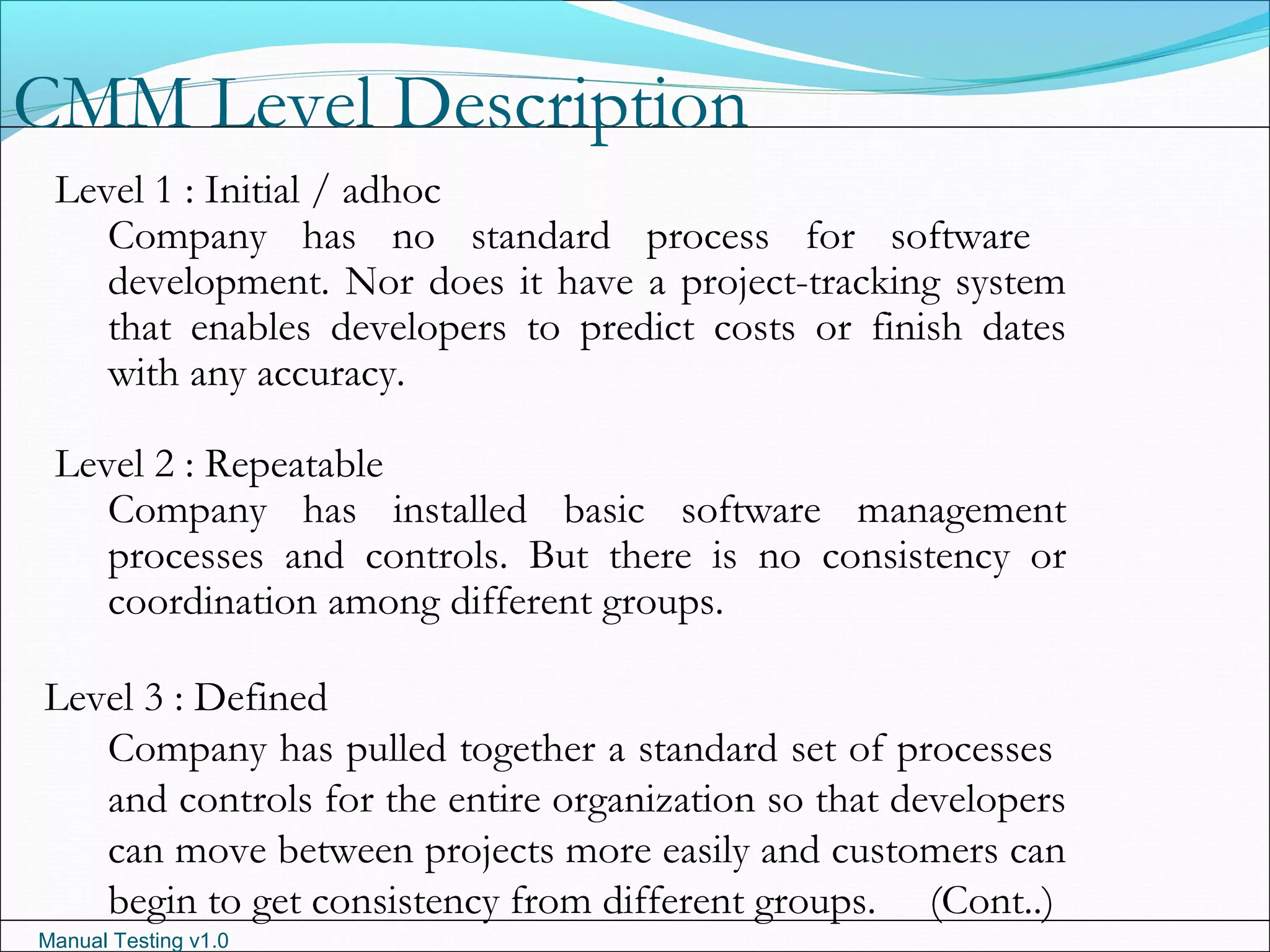 Manual Testing v1.0
CMM Level Description
Level 1 : Initial / adhoc
Company has no standard process for software
development. Nor does it have a project-tracking system
that enables developers to predict costs or finish dates
with any accuracy.
Level 2 : Repeatable
Company has installed basic software management
processes and controls. But there is no consistency or
coordination among different groups.
Level 3 : Defined
Company has pulled together a standard set of processes
and controls for the entire organization so that developers
can move between projects more easily and customers can
begin to get consistency from different groups. (Cont..)
 