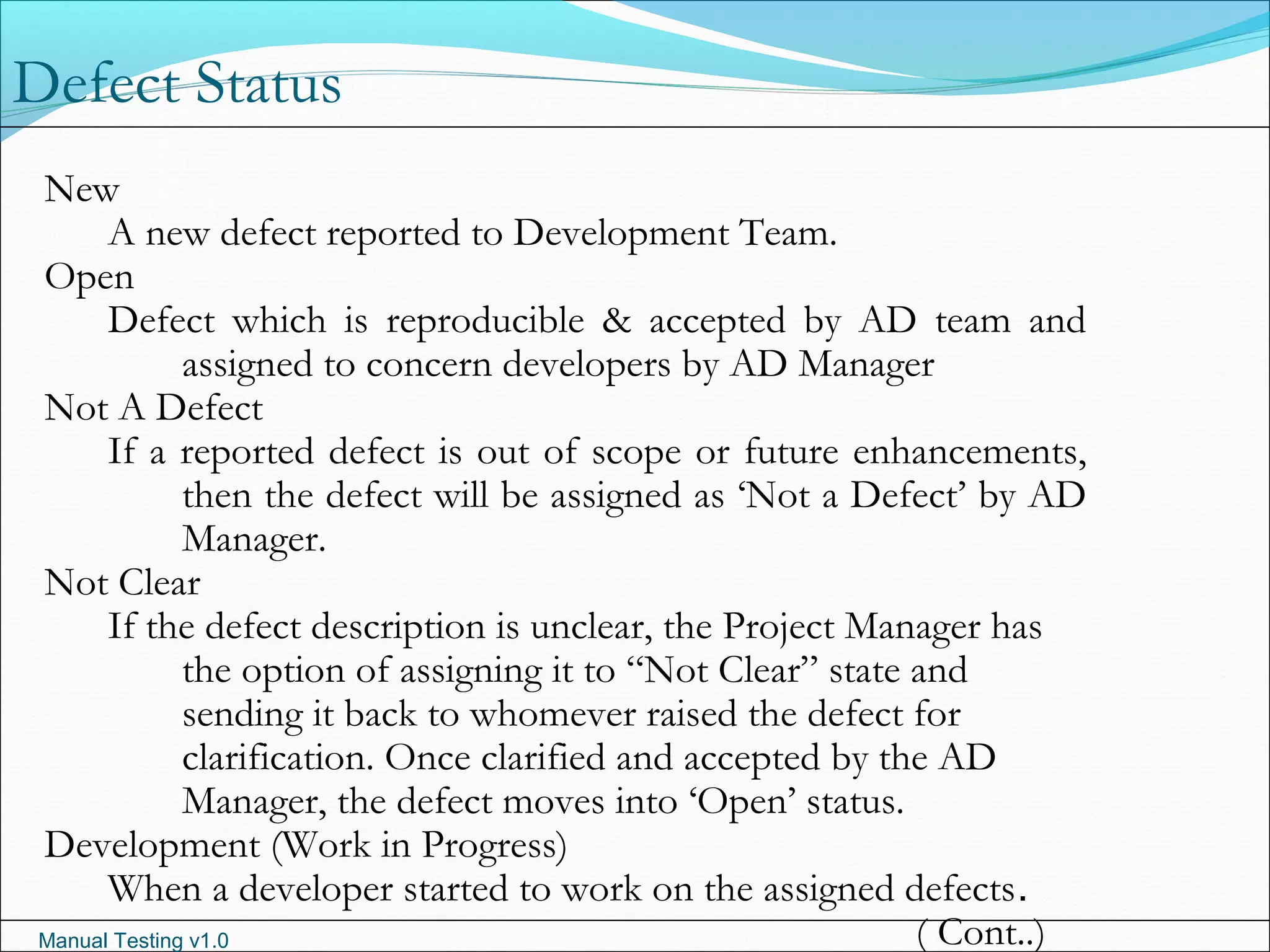 Manual Testing v1.0
Defect Status
New
A new defect reported to Development Team.
Open
Defect which is reproducible & accepted by AD team and
assigned to concern developers by AD Manager
Not A Defect
If a reported defect is out of scope or future enhancements,
then the defect will be assigned as ‘Not a Defect’ by AD
Manager.
Not Clear
If the defect description is unclear, the Project Manager has
the option of assigning it to “Not Clear” state and
sending it back to whomever raised the defect for
clarification. Once clarified and accepted by the AD
Manager, the defect moves into ‘Open’ status.
Development (Work in Progress)
When a developer started to work on the assigned defects.
( Cont..)
 
